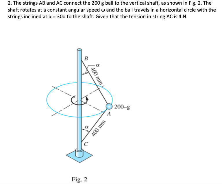 2. The strings AB and AC connect the 200 g ball to the vertical shaft, as shown in Fig. 2. The
shaft rotates at a constant angular speed w and the ball travels in a horizontal circle with the
strings inclined at a = 300 to the shaft. Given that the tension in string AC is 4 N.
B
200–g
Fig. 2
( 400 mm
400 mm
C.
