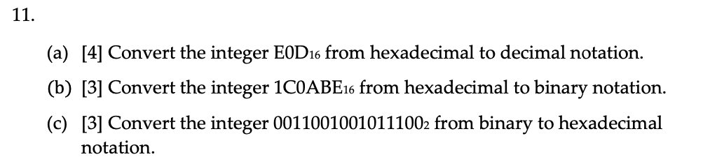 11.
(a) [4] Convert the integer E0D16 from hexadecimal to decimal notation.
(b) [3] Convert the integer 1COABE16 from hexadecimal to binary notation.
(c) [3] Convert the integer 00110010010111002 from binary to hexadecimal
notation.
