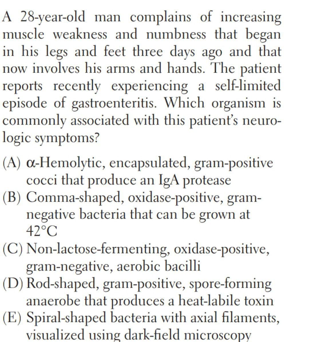 A 28-year-old man complains of increasing
muscle weakness and numbness that began
in his legs and feet three days ago and that
now involves his arms and hands. The patient
reports recently experiencing a self-limited
episode of gastroenteritis. Which organism is
commonly associated with this patient's neuro-
logic symptoms?
(A) a-Hemolytic, encapsulated, gram-positive
cocci that produce an IgA protease
(B) Comma-shaped, oxidase-positive, gram-
negative bacteria that can
42°C
be
grown at
(C) Non-lactose-fermenting, oxidase-positive,
gram-negative, aerobic bacilli
(D) Rod-shaped, gram-positive, spore-forming
anaerobe that produces a heat-labile toxin
(E) Spiral-shaped bacteria with axial filaments,
visualized using dark-field microscopy
