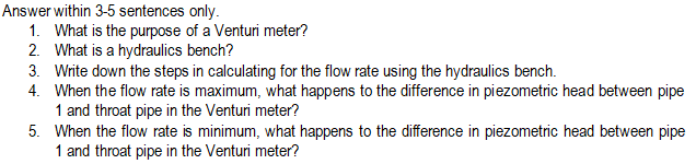 Answer within 3-5 sentences only.
1. What is the purpose of a Venturi meter?
2. What is a hydraulics bench?
3. Write down the steps in calculating for the flow rate using the hydraulics bench.
4. When the flow rate is maximum, what happens to the difference in piezometric head between pipe
1 and throat pipe in the Venturi meter?
5.
When the flow rate is minimum, what happens to the difference in piezometric head between pipe
1 and throat pipe in the Venturi meter?