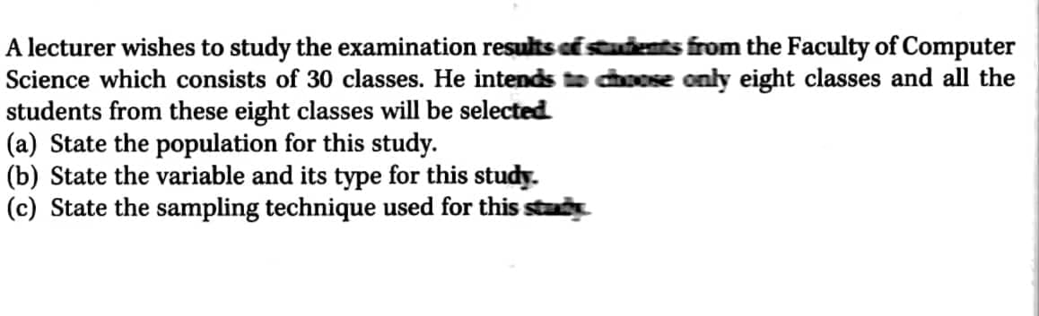 A lecturer wishes to study the examination results of students from the Faculty of Computer
Science which consists of 30 classes. He intends to choose only eight classes and all the
students from these eight classes will be selected
(a) State the population for this study.
(b) State the variable and its type for this study.
(c) State the sampling technique used for this sta