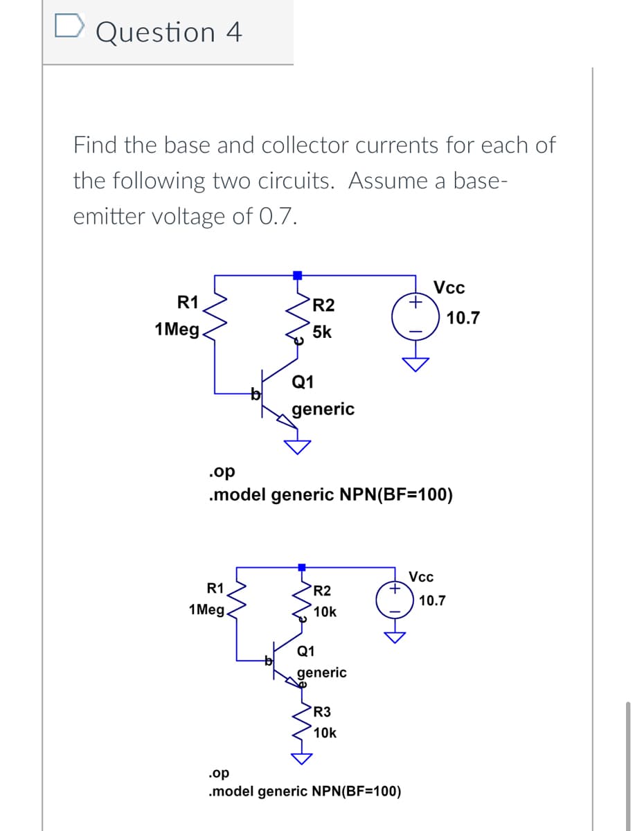 D Question 4
Find the base and collector currents for each of
the following two circuits. Assume a base-
emitter voltage of 0.7.
R1
1 Meg
R1
1 Meg.
R2
5k
Q1
generic
AND
.op
.model generic NPN(BF=100)
R2
10k
Q1
generic
R3
10k
+
.op
.model generic NPN(BF=100)
Vcc
Vcc
10.7
10.7