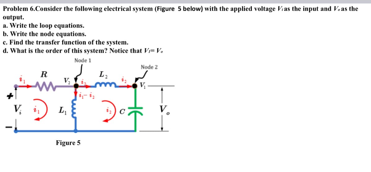 Problem 6.Consider the following electrical system (Figure 5 below) with the applied voltage Vias the input and Vo as the
output.
a. Write the loop equations.
b. Write the node equations.
c. Find the transfer function of the system.
d. What is the order of this system? Notice that V₁= Vo
Node 1
R
D
V₂
V. in L₂₁
i iz
Figure 5
L₂
Node 2