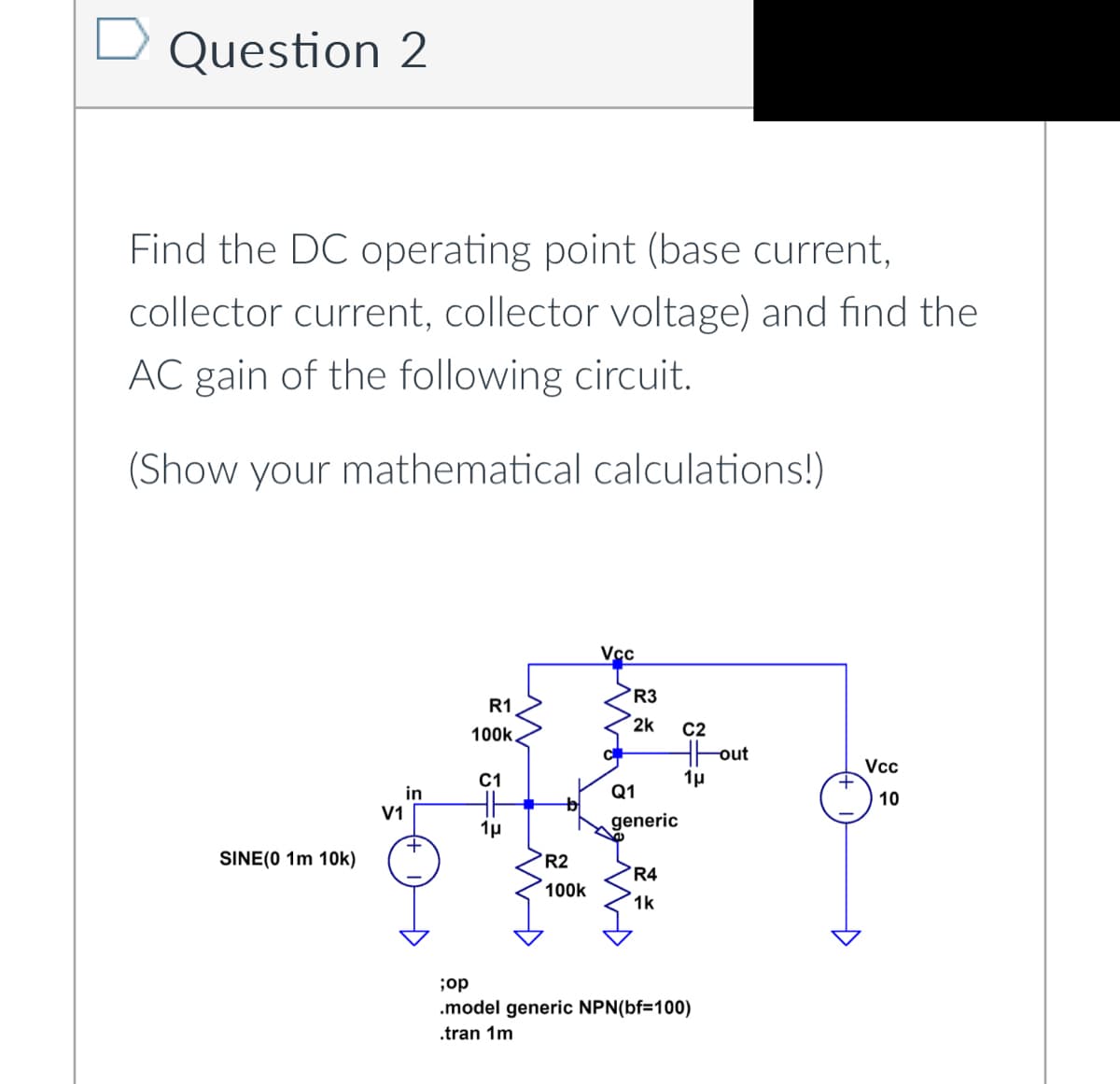 Question 2
Find the DC operating point (base current,
collector current, collector voltage) and find the
AC gain of the following circuit.
(Show your mathematical calculations!)
SINE(0 1m 10k)
V1
in
R1
100k.
C1
HH
1μ
MD
R2
100k
Vcc
R3
2k
Q1
generic
R4
1k
C2
Hout
1μ
;op
.model generic NPN(bf=100)
.tran 1m
+
Vcc
10