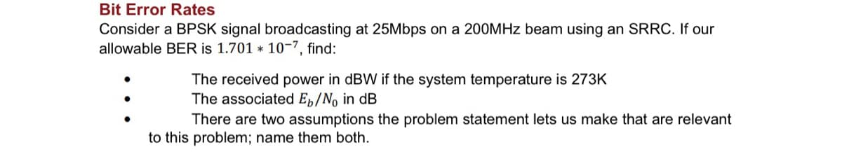 Bit Error Rates
Consider a BPSK signal broadcasting at 25Mbps on a 200MHz beam using an SRRC. If our
allowable BER is 1.701 * 10-7, find:
The received power in dBW if the system temperature is 273K
The associated Eb/No in dB
There are two assumptions the problem statement lets us make that are relevant
to this problem; name them both.