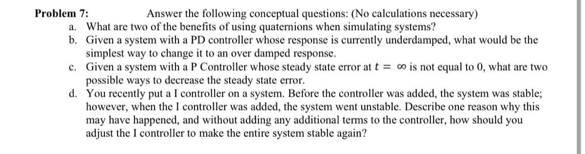 Problem 7:
Answer the following conceptual questions: (No calculations necessary)
a. What are two of the benefits of using quaternions when simulating systems?
b. Given a system with a PD controller whose response is currently underdamped, what would be the
simplest way to change it to an over damped response.
c. Given a system with a P Controller whose steady state error at t = ∞o is not equal to 0, what are two
possible ways to decrease the steady state error.
d. You recently put a I controller on a system. Before the controller was added, the system was stable;
however, when the I controller was added, the system went unstable. Describe one reason why this
may have happened, and without adding any additional terms to the controller, how should you
adjust the I controller to make the entire system stable again?
