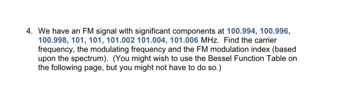 4. We have an FM signal with significant components at 100.994, 100.996,
100.998, 101, 101, 101.002 101.004, 101.006 MHz. Find the carrier
frequency, the modulating frequency and the FM modulation index (based
upon the spectrum). (You might wish to use the Bessel Function Table on
the following page, but you might not have to do so.)