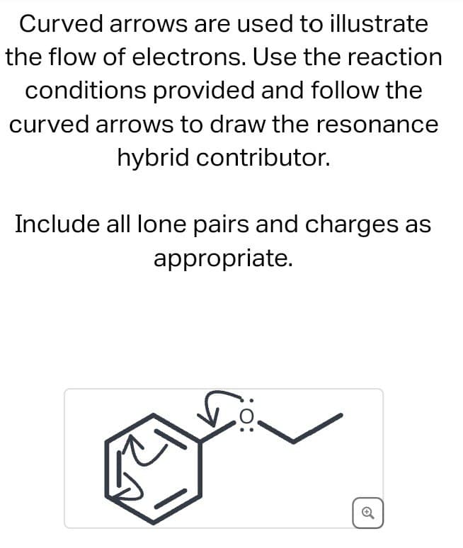 Curved arrows are used to illustrate
the flow of electrons. Use the reaction
conditions provided and follow the
curved arrows to draw the resonance
hybrid contributor.
Include all lone pairs and charges as
appropriate.
Q