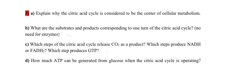 |a) Explain why the citric acid cycle is considered to be the center of cellular metabolism.
b) What are the substrates and products corresponding to one turn of the citric acid cycle? (no
need for enzymes)
c) Which steps of the citric acid cycle release CO2 as a product? Which steps produce NADH
or FADH2? Which step produces GTP?
d) How much ATP can be generated from glucose when the citric acid cycle is operating?
