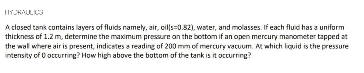 HYDRAULICS
A closed tank contains layers of fluids namely, air, oil(s=0.82), water, and molasses. If each fluid has a uniform
thickness of 1.2 m, determine the maximum pressure on the bottom if an open mercury manometer tapped at
the wall where air is present, indicates a reading of 200 mm of mercury vacuum. At which liquid is the pressure
intensity of 0 occurring? How high above the bottom of the tank is it occurring?
