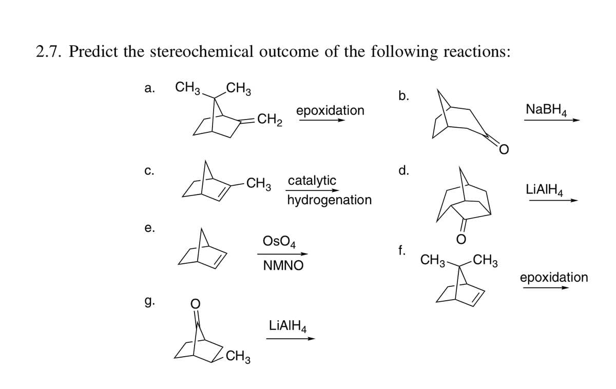 2.7. Predict the stereochemical outcome of the following reactions:
а.
CH3.
CH3
b.
epoxidation
NABH4
CH2
С.
d.
CH3 catalytic
hydrogenation
LIAIH4
е.
OsO4
f.
CH3-
CH3
NMNO
epoxidation
g.
LIAIH4
CH3
