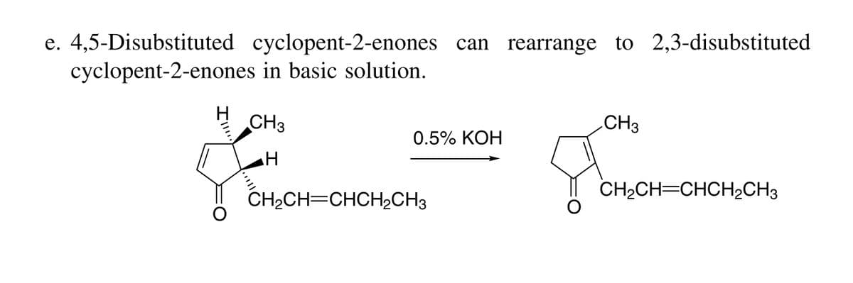 e. 4,5-Disubstituted cyclopent-2-enones can rearrange to 2,3-disubstituted
cyclopent-2-enones in basic solution.
CH3
.CH3
0.5% KOH
CH2CH=CHCH2CH3
CH2CH=CHCH2CH3
