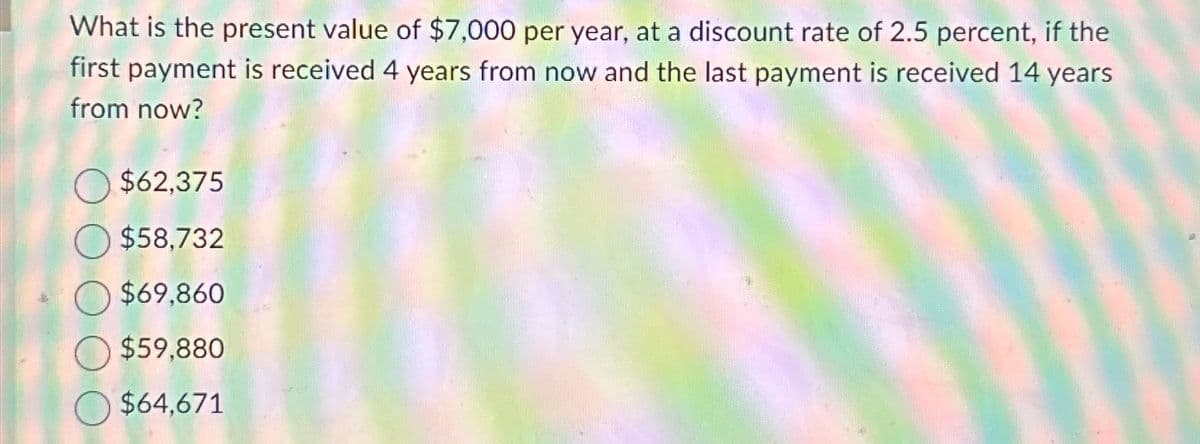 What is the present value of $7,000 per year, at a discount rate of 2.5 percent, if the
first payment is received 4 years from now and the last payment is received 14 years
from now?
$62,375
$58,732
$69,860
$59,880
$64,671