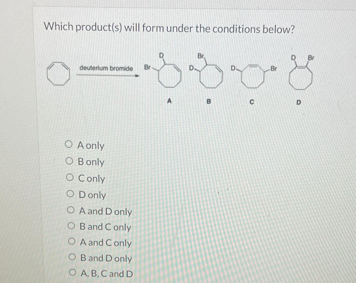 Which product(s) will form under the conditions below?
Br.
-8308
deuterium bromide
O A only
O B only
O Conly
O Donly
O A and D only
OB and C only
OA and Conly
OB and D only
OA, B, C and D
Br
A
D
Br
