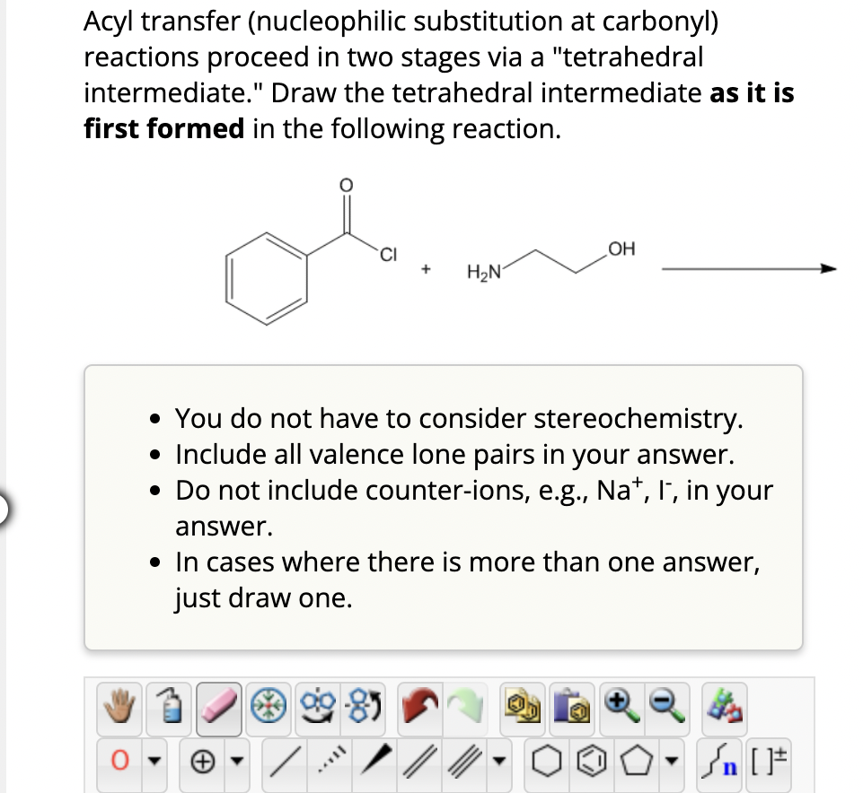 Acyl transfer (nucleophilic substitution at carbonyl)
reactions proceed in two stages via a "tetrahedral
intermediate." Draw the tetrahedral intermediate as it is
first formed in the following reaction.
CI
H₂N
OH
• You do not have to consider stereochemistry.
• Include all valence lone pairs in your answer.
• Do not include counter-ions, e.g., Na+, I, in your
answer.
• In cases where there is more than one answer,
just draw one.
Sn [F