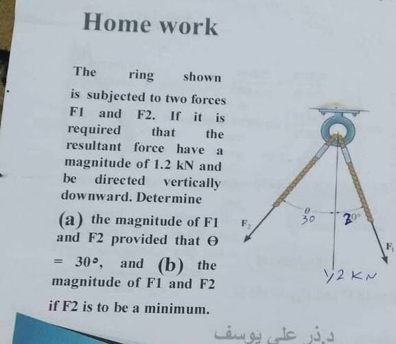 Home work
The
ring
shown
is subjected to two forces
F1 and F2. If it is
required
that the
resultant force have a
magnitude of 1.2 kN and
be
directed
vertically
downward. Determine
30
(a) the magnitude of F1
and F2 provided that O
F,
30°, and (b) the
y2 KN
magnitude of F1 and F2
if F2 is to be a minimum.
يوسف
