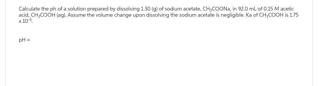 Calculate the ph of a solution prepared by dissolving 1.30 (g) of sodium acetate, CH3COONa, in 92.0 mL of 0.15 M acetic
acid, CH3COOH (ag). Assume the volume change upon dissolving the sodium acetate is negligible. Ka of CH3COOH is 1.75
x 10-5
pH =