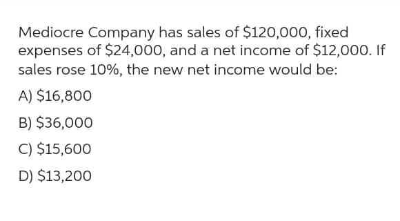 Mediocre Company has sales of $120,000, fixed
expenses of $24,000, and a net income of $12,000. If
sales rose 10%, the new net income would be:
A) $16,800
B) $36,000
C) $15,600
D) $13,200