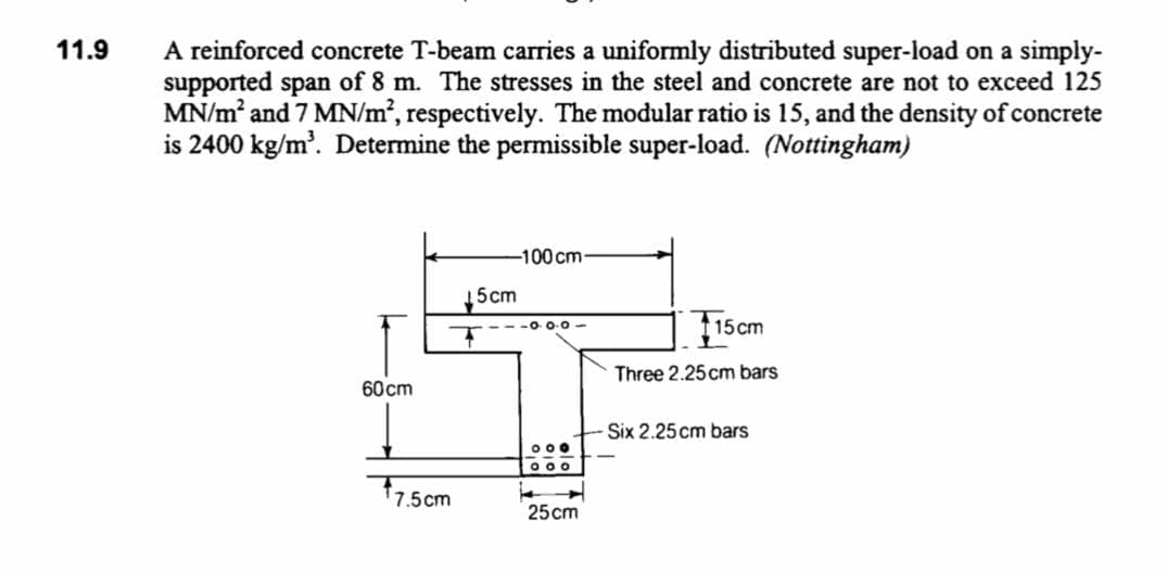 A reinforced concrete T-beam carries a uniformly distributed super-load on a simply-
supported span of 8 m. The stresses in the steel and concrete are not to exceed 125
MN/m and 7 MN/m², respectively. The modular ratio is 15, and the density of concrete
is 2400 kg/m'. Determine the permissible super-load. (Nottingham)
11.9
-100 cm-
5cm
Fiscm
115 cm
Three 2.25cm bars
60cm
Six 2.25 cm bars
000
O 00
17.5cm
25 cm
