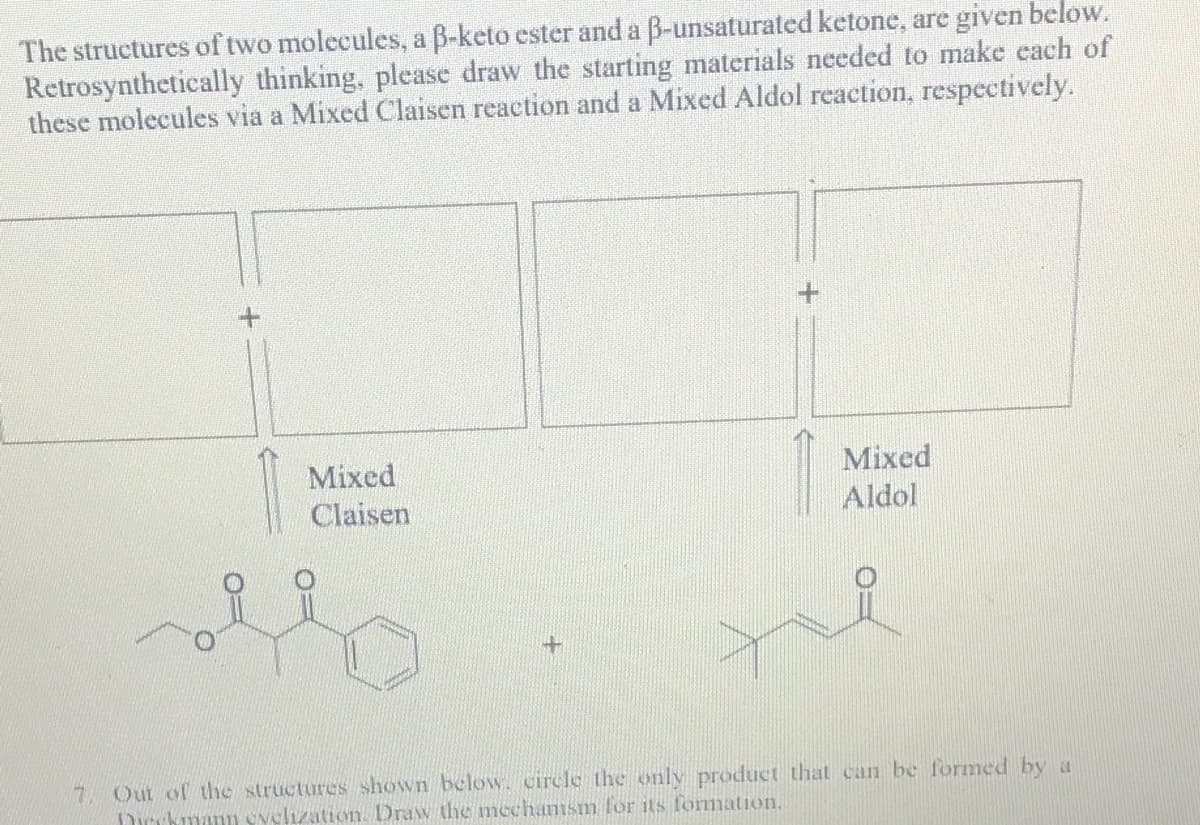 The structures of two molecules, a B-keto ester and a B-unsaturated ketone, are given below.
Retrosynthetically thinking, please draw the starting materials needed to make each of
these molecules via a Mixed Claisen reaction and a Mixed Aldol reaction, respectively.
Mixed
Aldol
Mixed
Claisen
7. Out of the structures shown below. circle the only product that can be formed by a
Dirckmann svelization. Draw the mechamsm for its formation.
