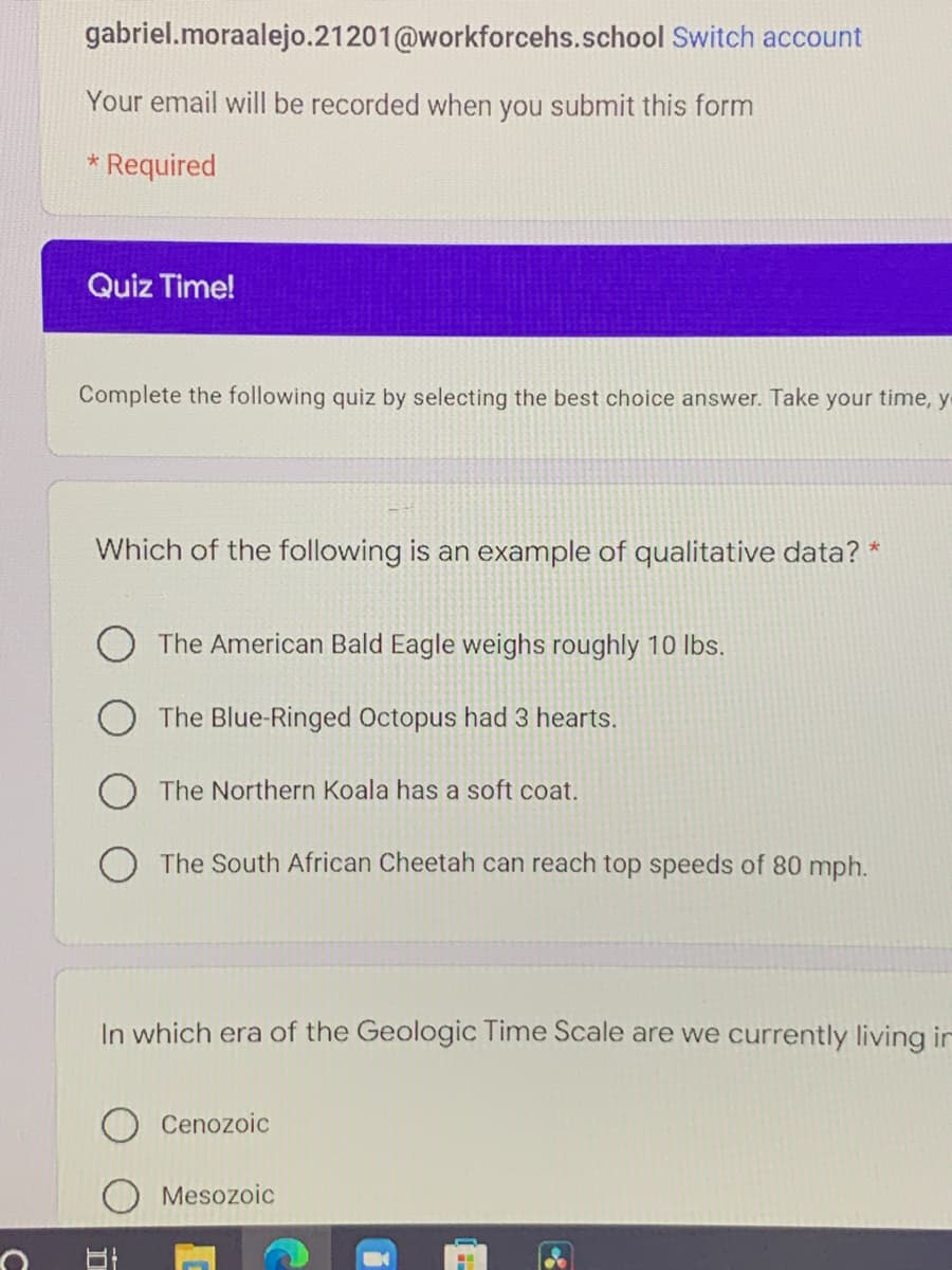 gabriel.moraalejo.21201@workforcehs.school Switch account
Your email will be recorded when you submit this form
* Required
Quiz Time!
Complete the following quiz by selecting the best choice answer. Take your time, y
Which of the following is an example of qualitative data? *
The American Bald Eagle weighs roughly 10 lbs.
O The Blue-Ringed Octopus had 3 hearts.
The Northern Koala has a soft coat.
O The South African Cheetah can reach top speeds of 80 mph.
In which era of the Geologic Time Scale are we currently living in
Cenozoic
Mesozoic
