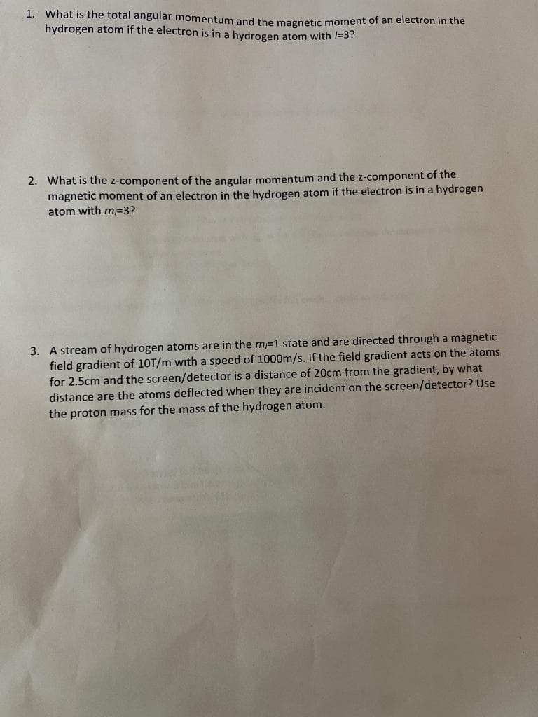 1. What is the total angular momentum and the magnetic moment of an electron in the
hydrogen atom if the electron is in a hydrogen atom with /=3?
2. What is the z-component of the angular momentum and the z-component of the
magnetic moment of an electron in the hydrogen atom if the electron is in a hydrogen
atom with mF3?
3. A stream of hydrogen atoms are in the m-1 state and are directed through a magnetic
field gradient of 10T/m with a speed of 1000m/s. If the field gradient acts on the atoms
for 2.5cm and the screen/detector is a distance of 20cm from the gradient, by what
distance are the atoms deflected when they are incident on the screen/detector? Use
the proton mass for the mass of the hydrogen atom.