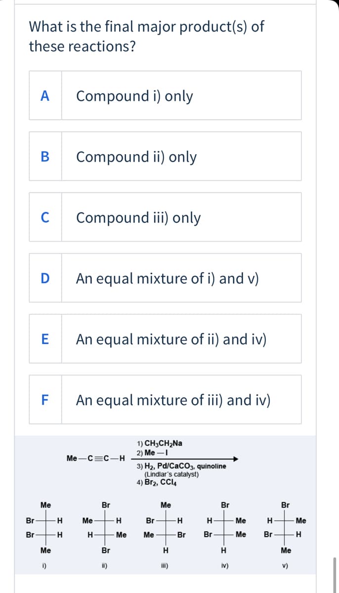 What is the final major product(s) of
these reactions?
Compound i) only
В
Compound ii) only
C
Compound iii) only
D
An equal mixture of i) and v)
E
An equal mixture of ii) and iv)
F
An equal mixture of iii) and iv)
1) CH3CH2NA
2) Me –I
Me-C=C-H
3) H2, Pd/CaCO3, quinoline
(Lindlar's catalyst)
4) Br2, CCI4
Me
Br
Me
Br
Br
Br
-H
Me
H
Br
H-
Me
H
Me
Br
-H-
H
Me
Me
Br
Br
- Me
Br
Me
Br
H
H
Me
i)
ii)
iii)
iv)
v)
