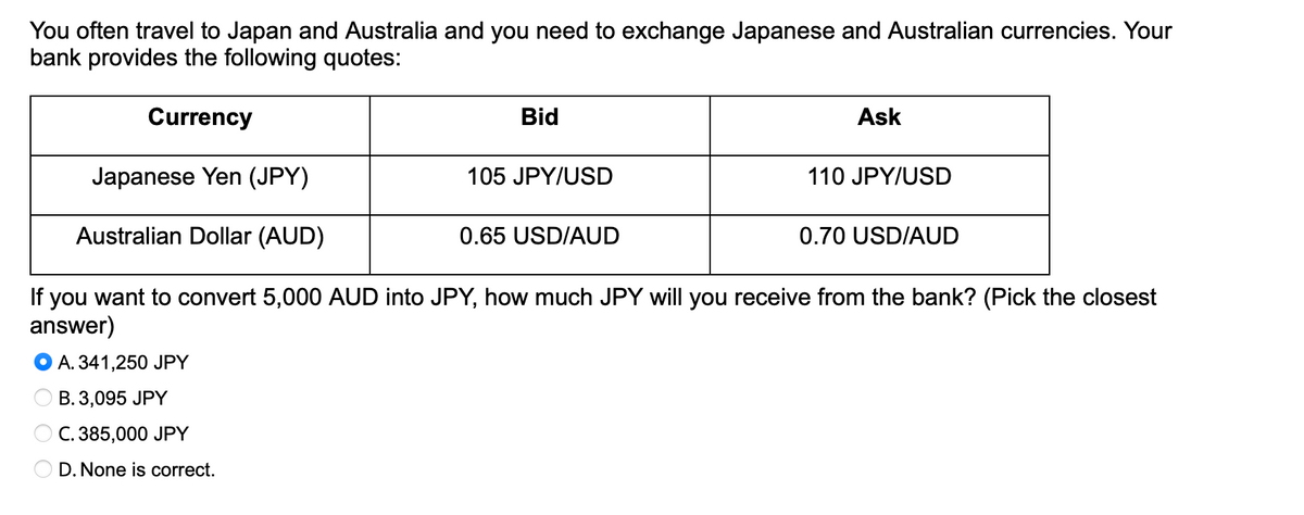 You often travel to Japan and Australia and you need to exchange Japanese and Australian currencies. Your
bank provides the following quotes:
Currency
Japanese Yen (JPY)
Australian Dollar (AUD)
If you want to convert 5,000 AUD into JPY, how much JPY will you receive from the bank? (Pick the closest
answer)
A. 341,250 JPY
B. 3,095 JPY
C. 385,000 JPY
D.None is correct.
Bid
105 JPY/USD
0.65 USD/AUD
Ask
110 JPY/USD
0.70 USD/AUD