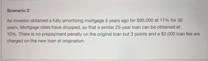 Scenario 2
An investor obtained a fully amortizing mortgage 5 years ago for $95,000 at 11% for 30
years. Mortgage rates have dropped, so that a similar 25-year loan can be obtained at
10%. There is no prepayment penalty on the original loan but 3 points and a $2,000 loan fee are
charged on the new loan at origination.