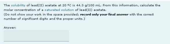 The solubility of lead(II) acetate at 20 °C is 44.3 g/100 mL. From this information, calculate the
molar concentration of a saturated solution of lead(II) acetate.
(Do not show your work in the space provided; record only your final answer with the correct
number of significant digits and the proper units.)
Answer:
