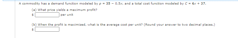A commodity has a demand function modeled by p = 35 - 0.5x, and a total cost function modeled by C = 6x + 37.
(a) What price yields a maximum profit?
per unit
(b) When the profit is maximized, what is the average cost per unit? (Round your answer to two decimal places.)

