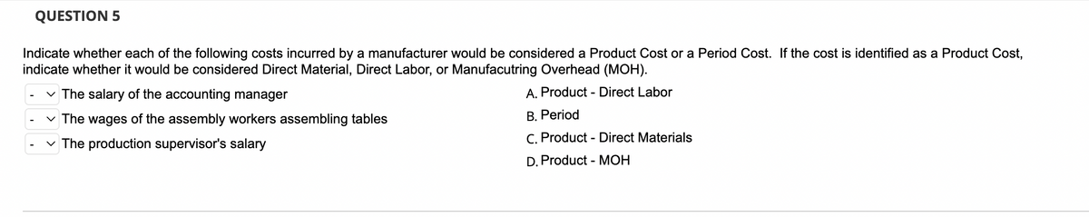 QUESTION 5
Indicate whether each of the following costs incurred by a manufacturer would be considered a Product Cost or a Period Cost. If the cost is identified as a Product Cost,
indicate whether it would be considered Direct Material, Direct Labor, or Manufacutring Overhead (MOH).
The salary of the accounting manager
A. Product - Direct Labor
The wages of the assembly workers assembling tables
B. Period
The production supervisor's salary
C. Product - Direct Materials
D. Product - MOH