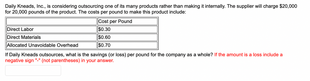 Daily Kneads, Inc., is considering outsourcing one of its many products rather than making it internally. The supplier will charge $20,000
for 20,000 pounds of the product. The costs per pound to make this product include:
Cost per Pound
$0.30
Direct Labor
Direct Materials
$0.60
$0.70
Allocated Unavoidable Overhead
If Daily Kneads outsources, what is the savings (or loss) per pound for the company as a whole? If the amount is a loss include a
negative sign (not parentheses) in your answer.
"_"