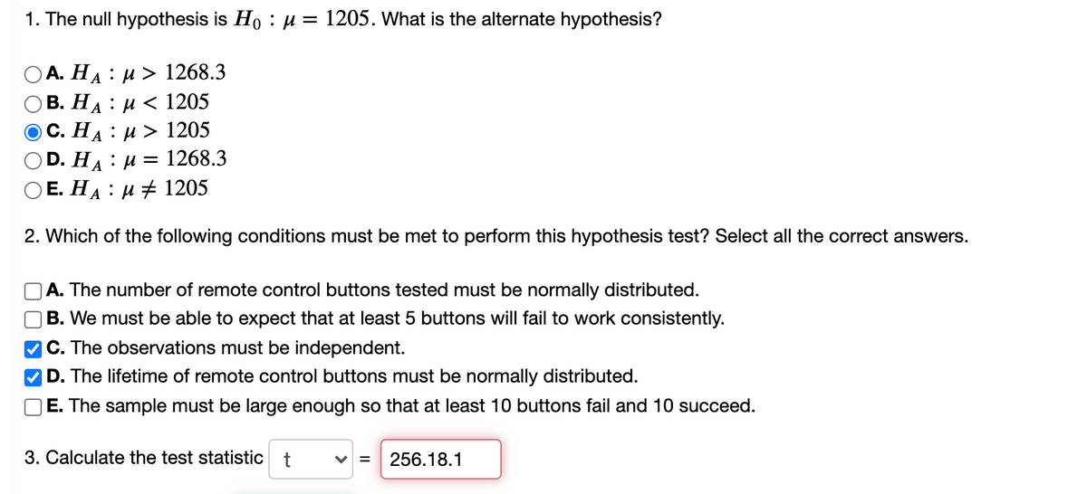 1. The null hypothesis is Ho : H = 1205. What is the alternate hypothesis?
А. На : и> 1268.3
В. НА : и < 1205
С. НА
:и> 1205
D. HA
1268.3
:
O E. HA : µ 1205
2. Which of the following conditions must be met to perform this hypothesis test? Select all the correct answers.
A. The number of remote control buttons tested must be normally distributed.
B. We must be able to expect that at least 5 buttons will fail to work consistently.
C. The observations must be independent.
D. The lifetime of remote control buttons must be normally distributed.
E. The sample must be large enough so that at least 10 buttons fail and 10 succeed.
3. Calculate the test statistic t
V =
256.18.1
