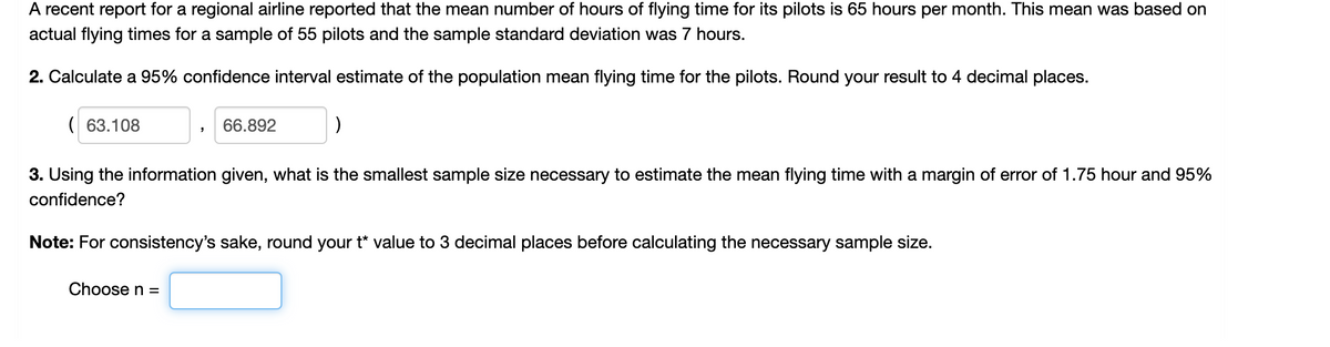 A recent report for a regional airline reported that the mean number of hours of flying time for its pilots is 65 hours per month. This mean was based on
actual flying times for a sample of 55 pilots and the sample standard deviation was 7 hours.
2. Calculate a 95% confidence interval estimate of the population mean flying time for the pilots. Round your result to 4 decimal places.
( 63.108
66.892
3. Using the information given, what is the smallest sample size necessary to estimate the mean flying time with a margin of error of 1.75 hour and 95%
confidence?
Note: For consistency's sake, round your t* value to 3 decimal places before calculating the necessary sample size.
Choose n =
