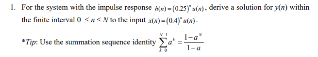 1. For the system with the impulse response h(n) =(0.25)" u(n), derive a solution for y(n) within
the finite interval 0 sns N to the input x(n) =(0.4)" u(n) .
N-1
1-a"
*Tip: Use the summation sequence identity Ea*
1-a
k=0
