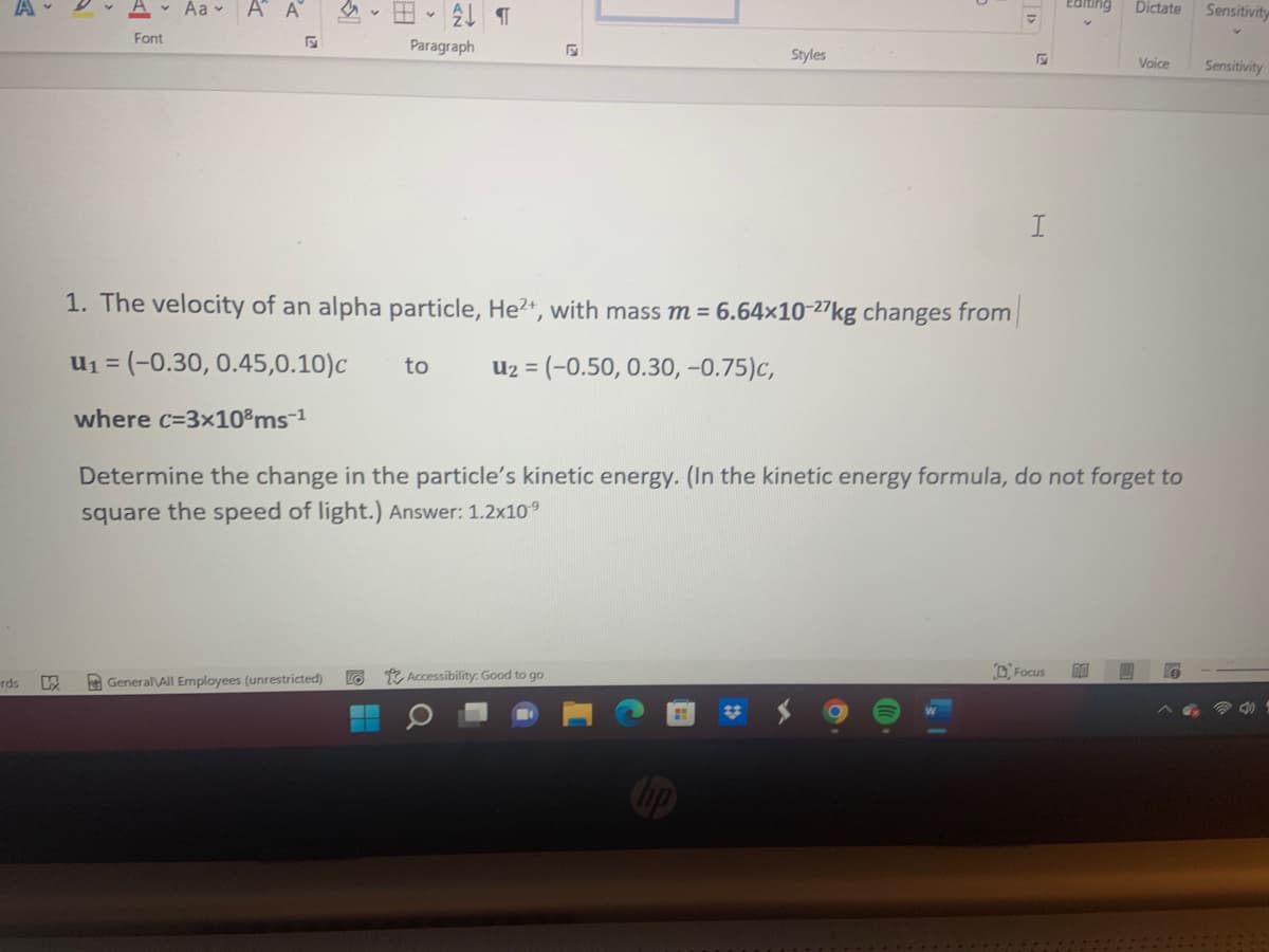 Aa - A A
Editing
Dictate
Sensitivity
Font
Paragraph
Styles
Voice
Sensitivity
1. The velocity of an alpha particle, He2+, with mass m = 6.64×10-27kg changes from
u1 = (-0.30, 0.45,0.10)c
Uz = (-0.50, 0.30, -0.75)c,
to
where c=3x10°ms-1
Determine the change in the particle's kinetic energy. (In the kinetic energy formula, do not forget to
square the speed of light.) Answer: 1.2x10°
2 Accessibility: Good to go
D. Focus
rds
A GeneralAll Employees (unrestricted)
23
