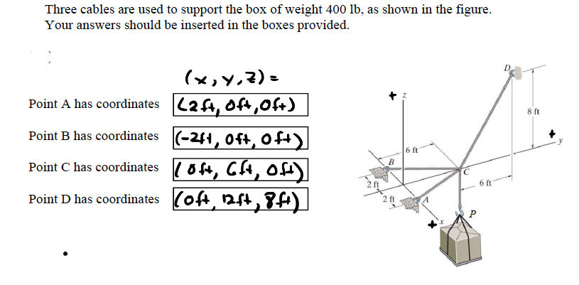 Three cables are used to support the box of weight 400 lb, as shown in the figure.
Your answers should be inserted in the boxes provided.
(x,y,?)=
Point A has coordinates (24, Oft,Oft)
8 ft
Point B has coordinates (-261, Oft, Oft)
6 ft
Point C has coordinates (oft, CH, of
6 ft
Point D has coordinates (of, 2st,8
P
