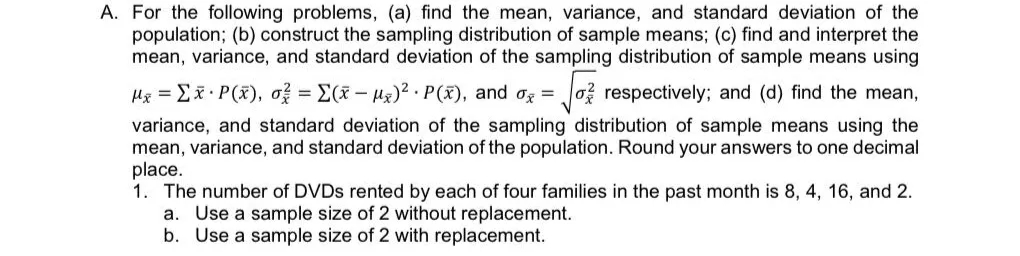 A. For the following problems, (a) find the mean, variance, and standard deviation of the
population; (b) construct the sampling distribution of sample means; (c) find and interpret the
mean, variance, and standard deviation of the sampling distribution of sample means using
Hx = Ex P(x), o = E(x- Hz)? . P(x), and og =
o respectively; and (d) find the mean,
variance, and standard deviation of the sampling distribution of sample means using the
mean, variance, and standard deviation of the population. Round your answers to one decimal
place.
1. The number of DVDS rented by each of four families in the past month is 8, 4, 16, and 2.
a. Use a sample size of 2 without replacement.
b. Use a sample size of 2 with replacement.
