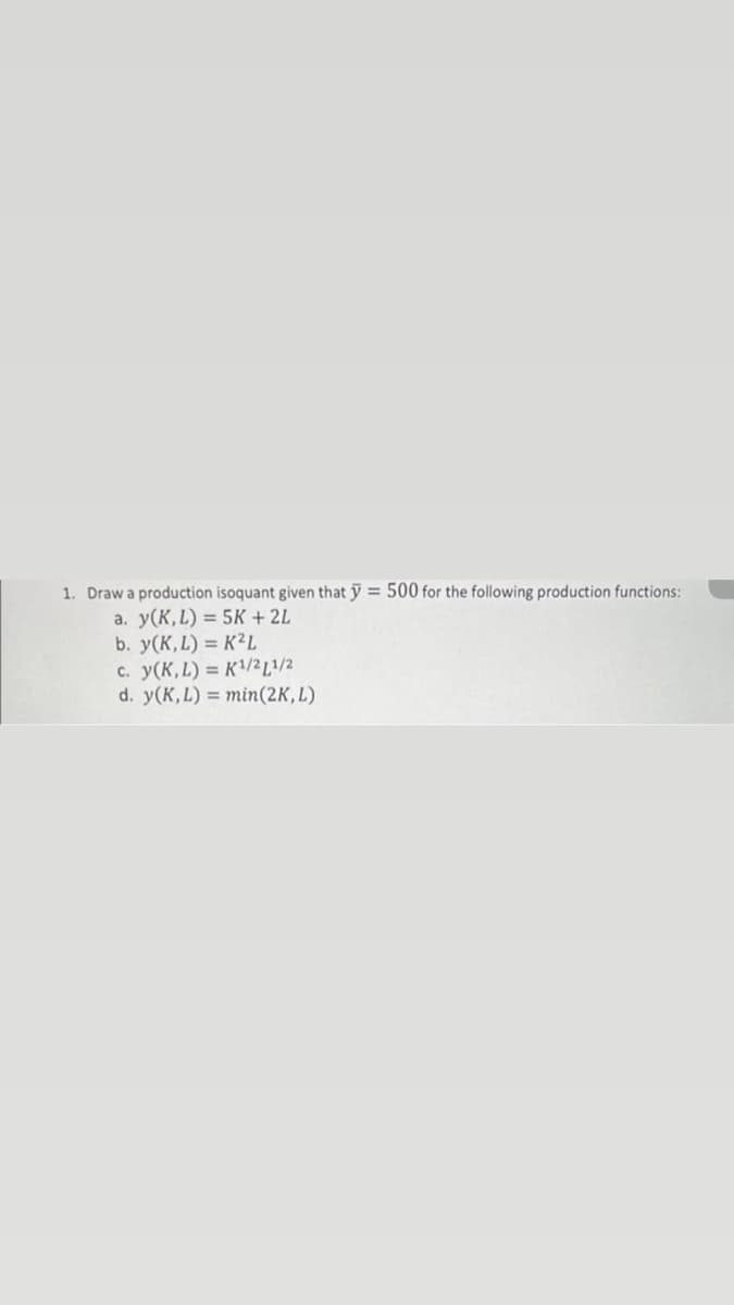 1. Draw a production isoquant given that y = 500 for the following production functions:
a. y(K, L) = 5K + 2L
b. y(K, L) = K²L
c. y(K, L) = K¹/21/2
d. y(K, L) = min (2K, L)