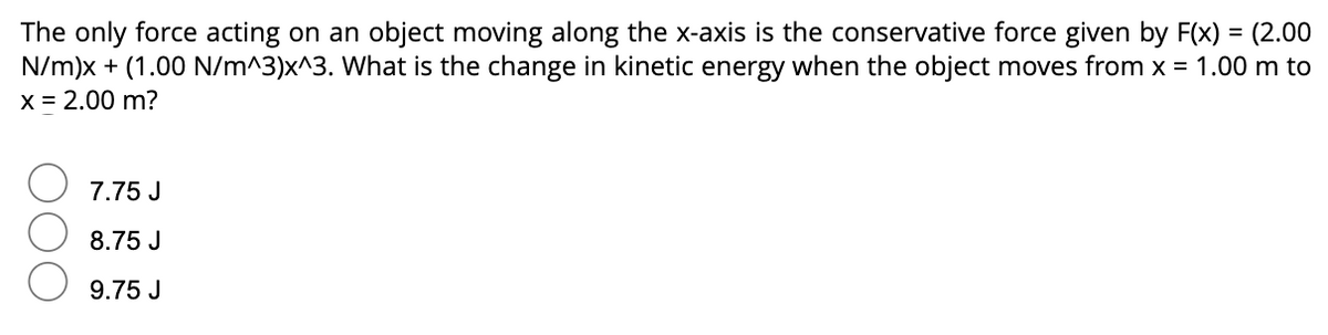 The only force acting on an object moving along the x-axis is the conservative force given by F(x) = (2.00
N/m)x + (1.00 N/m^3)x^3. What is the change in kinetic energy when the object moves from x = 1.00 m to
x = 2.00 m?
7.75 J
8.75 J
9.75 J