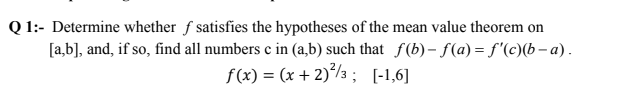 Q 1:- Determine whether f satisfies the hypotheses of the mean value theorem on
[a,b], and, if so, find all numbers c in (a,b) such that f(b) – f(a) = f'(c)(b – a).
f(x) = (x + 2)°/3 ; [-1,6]
