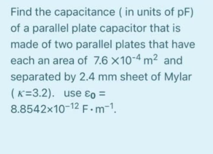 Find the capacitance (in units of pF)
of a parallel plate capacitor that is
made of two parallel plates that have
each an area of 7.6 X10-4 m² and
separated by 2.4 mm sheet of Mylar
(K=3.2). use &o =
8.8542x10-12 F.m-1.