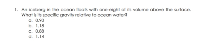 1. An iceberg in the ocean floats with one-eight of its volume above the surface.
What is its specific gravity relative to ocean water?
a. 0.90
b. 1.18
c. 0.88
d. 1.14
