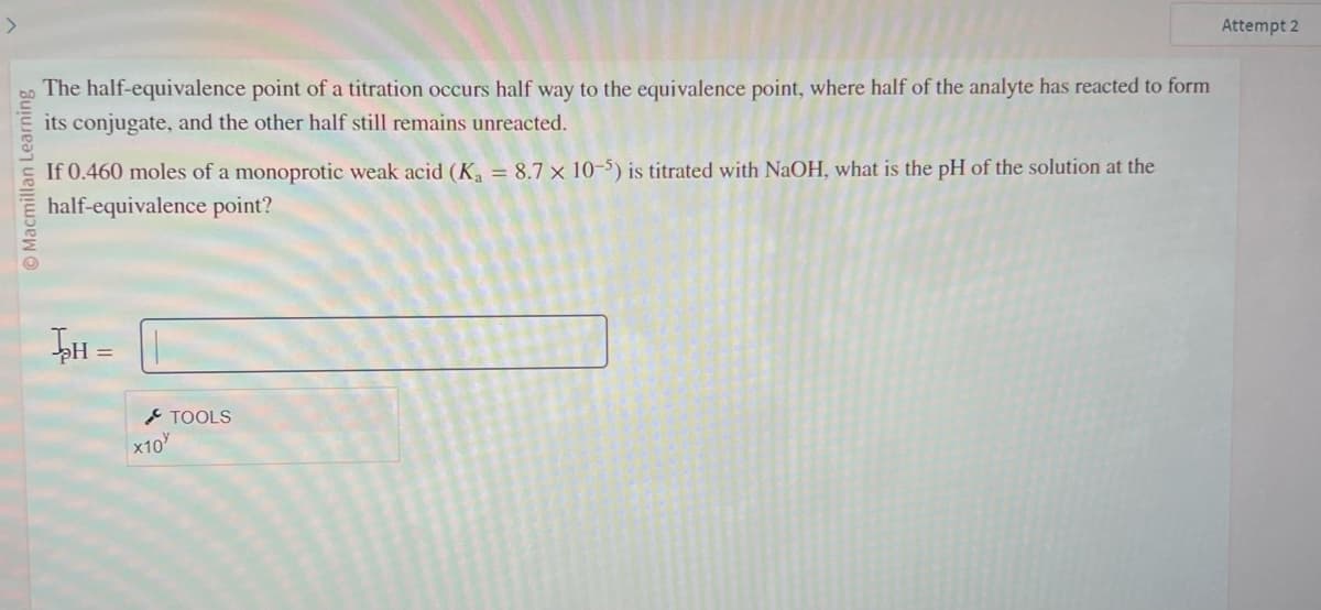 Macmillan Learning
The half-equivalence point of a titration occurs half way to the equivalence point, where half of the analyte has reacted to form
its conjugate, and the other half still remains unreacted.
If 0.460 moles of a monoprotic weak acid (K₁ = 8.7 x 10-5) is titrated with NaOH, what is the pH of the solution at the
half-equivalence point?
H =
x10
TOOLS
Attempt 2