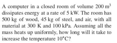 A computer in a closed room of volume 200 m³
dissipates energy at a rate of 5 kW. The room has
500 kg of wood, 45 kg of steel, and air, with all
material at 300 K and 100 kPa. Assuming all the
mass heats up uniformly, how long will it take to
increase the temperature 10°C?

