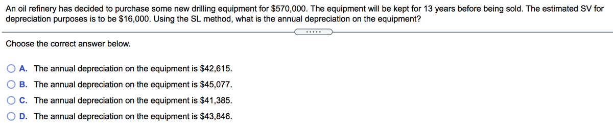 An oil refinery has decided to purchase some new drilling equipment for $570,000. The equipment will be kept for 13 years before being sold. The estimated SV for
depreciation purposes is to be $16,000. Using the SL method, what is the annual depreciation on the equipment?
.....
Choose the correct answer below.
A. The annual depreciation on the equipment is $42,615.
B. The annual depreciation on the equipment is $45,077.
C. The annual depreciation on the equipment is $41,385.
D. The annual depreciation on the equipment is $43,846.
