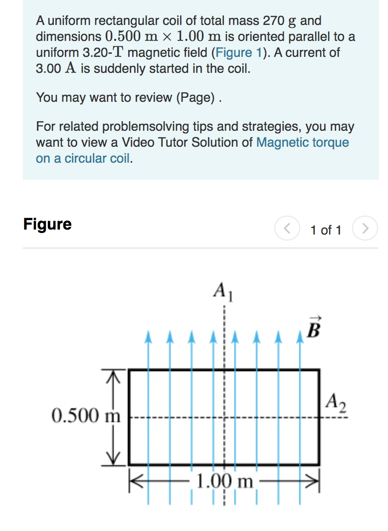 A uniform rectangular coil of total mass 270 g and
dimensions 0.500 m × 1.00 m is oriented parallel to a
uniform 3.20-T magnetic field (Figure 1). A current of
3.00 A is suddenly started in the coil.
You may want to review (Page).
For related problemsolving tips and strategies, you may
want to view a Video Tutor Solution of Magnetic torque
on a circular coil.
Figure
1 of 1
B
A2
0.500 m
1.00 m
