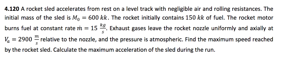 4.120 A rocket sled accelerates from rest on a level track with negligible air and rolling resistances. The
initial mass of the sled is M, = 600 kk. The rocket initially contains 150 kk of fuel. The rocket motor
kg
burns fuel at constant rate m :
15
Exhaust gases leave the rocket nozzle uniformly and axially at
S
m
Va = 2900
relative to the nozzle, and the pressure is atmospheric. Find the maximum speed reached
S
by the rocket sled. Calculate the maximum acceleration of the sled during the run.
