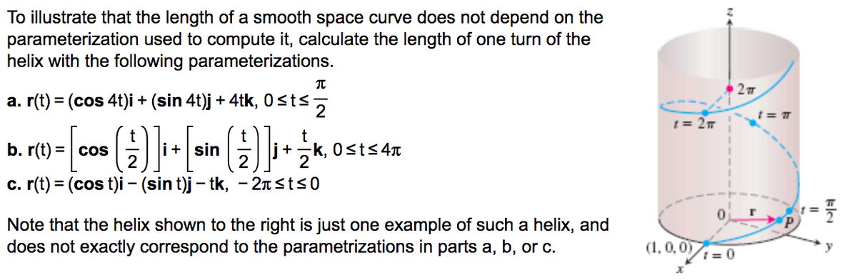 To illustrate that the length of a smooth space curve does not depend on the
parameterization used to compute it, calculate the length of one turn of the
helix with the following parameterizations.
a. r(t) = (cos 4t)i + (sin 4t)j + 4tk, 0sts,
1 = 27
b. r(t) = cos
i+ sin
2
이, 0sts 4T
%3D
+
c. (t) = (cos t)i - (sin t)j – tk, - 2nsts0
Note that the helix shown to the right is just one example of such a helix, and
does not exactly correspond to the parametrizations in parts a, b, or c.
(1, 0,0)
1 = 0
